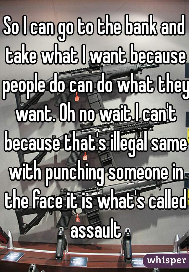 So I can go to the bank and take what I want because people do can do what they want. Oh no wait I can't because that's illegal same with punching someone in the face it is what's called assault