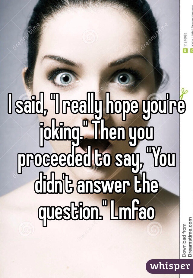 I said, "I really hope you're joking." Then you proceeded to say, "You didn't answer the question." Lmfao 