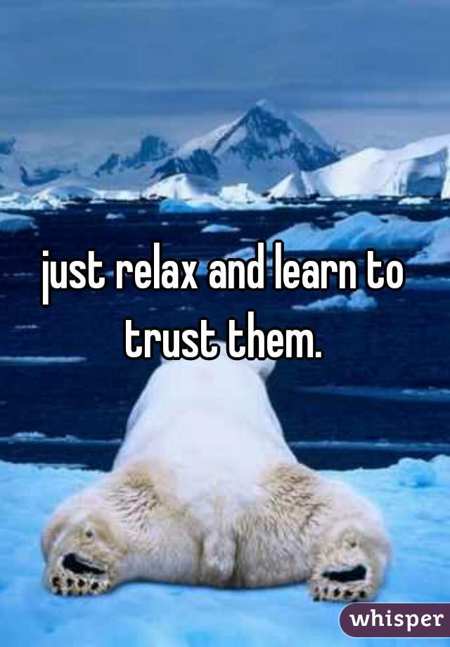 just relax and learn to trust them. 