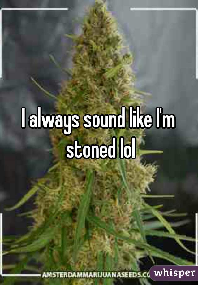 I always sound like I'm stoned lol
