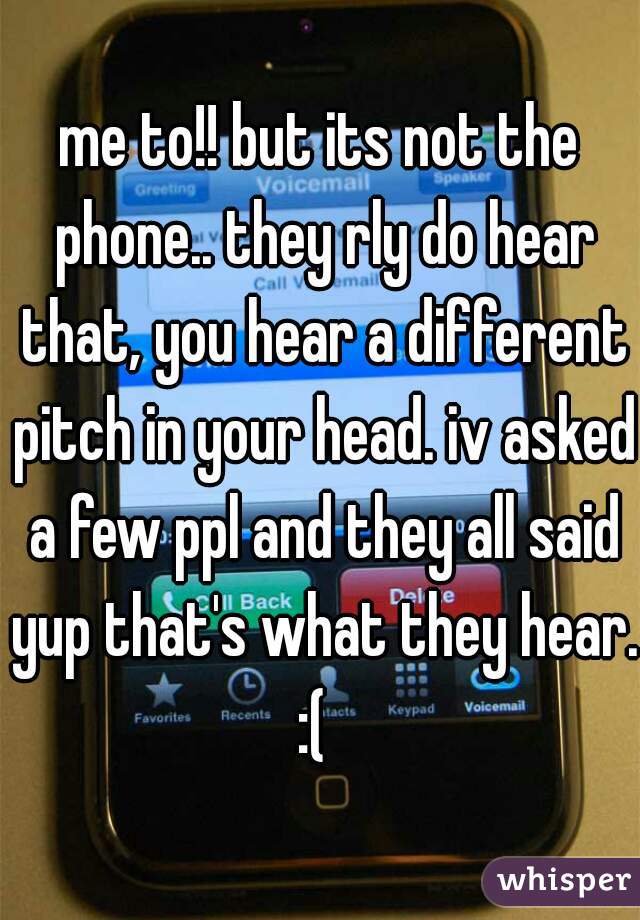 me to!! but its not the phone.. they rly do hear that, you hear a different pitch in your head. iv asked a few ppl and they all said yup that's what they hear. 
:( 