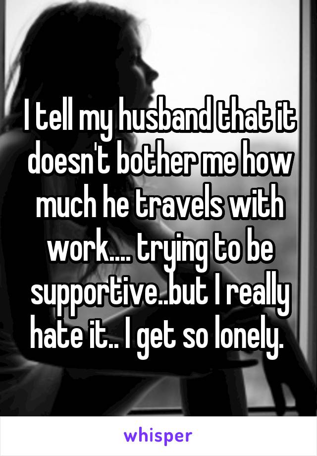 I tell my husband that it doesn't bother me how much he travels with work.... trying to be supportive..but I really hate it.. I get so lonely. 