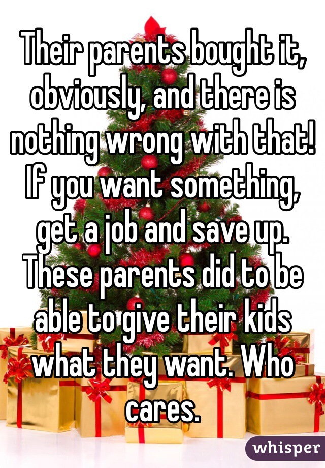 Their parents bought it, obviously, and there is nothing wrong with that! If you want something, get a job and save up. These parents did to be able to give their kids what they want. Who cares.