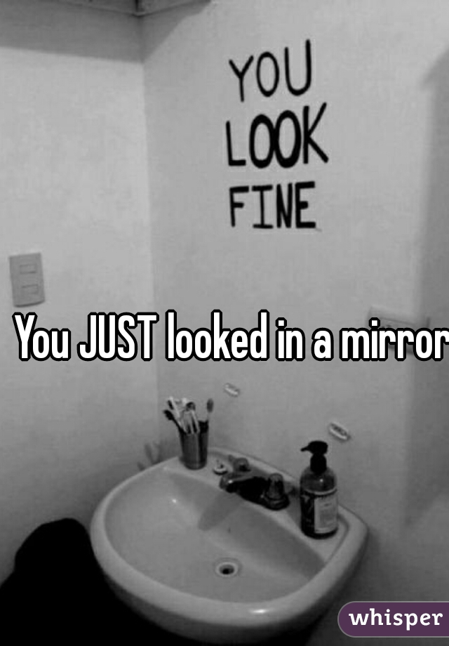 You JUST looked in a mirror?
