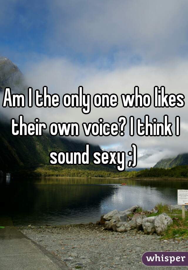 Am I the only one who likes their own voice? I think I sound sexy ;) 