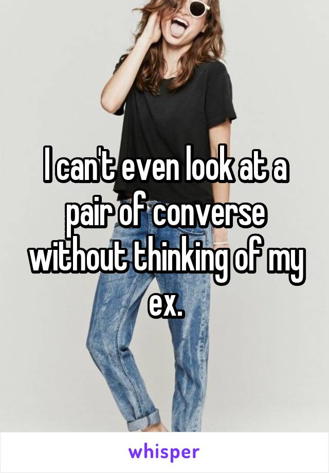 I can't even look at a pair of converse without thinking of my ex.