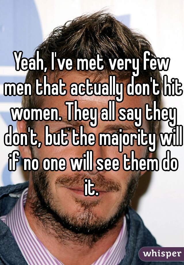 Yeah, I've met very few men that actually don't hit women. They all say they don't, but the majority will if no one will see them do it. 