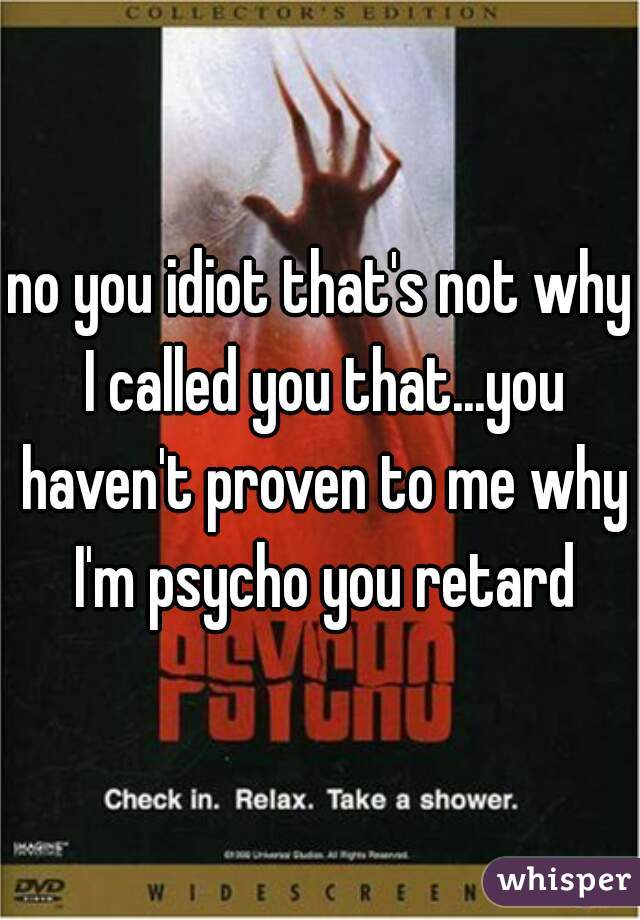 no you idiot that's not why I called you that...you haven't proven to me why I'm psycho you retard