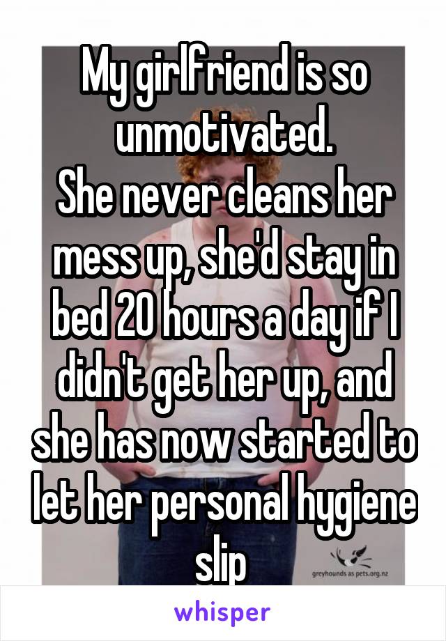 My girlfriend is so unmotivated.
She never cleans her mess up, she'd stay in bed 20 hours a day if I didn't get her up, and she has now started to let her personal hygiene slip 