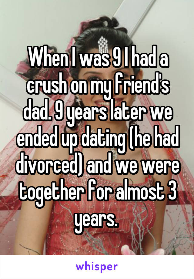 When I was 9 I had a crush on my friend's dad. 9 years later we ended up dating (he had divorced) and we were together for almost 3 years. 