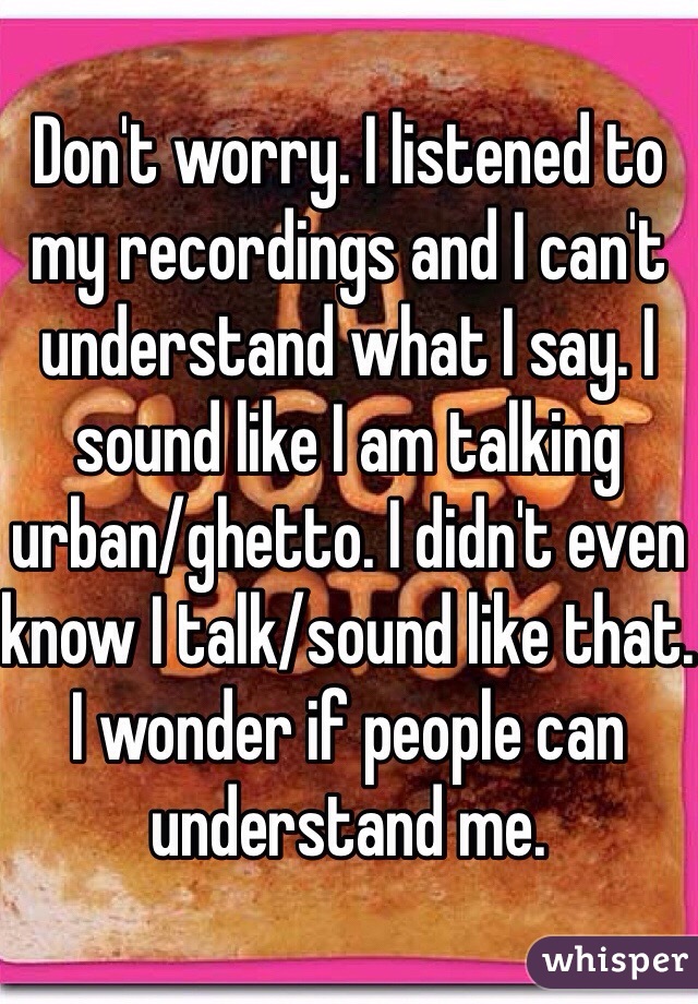 Don't worry. I listened to my recordings and I can't understand what I say. I sound like I am talking urban/ghetto. I didn't even know I talk/sound like that.  I wonder if people can understand me. 