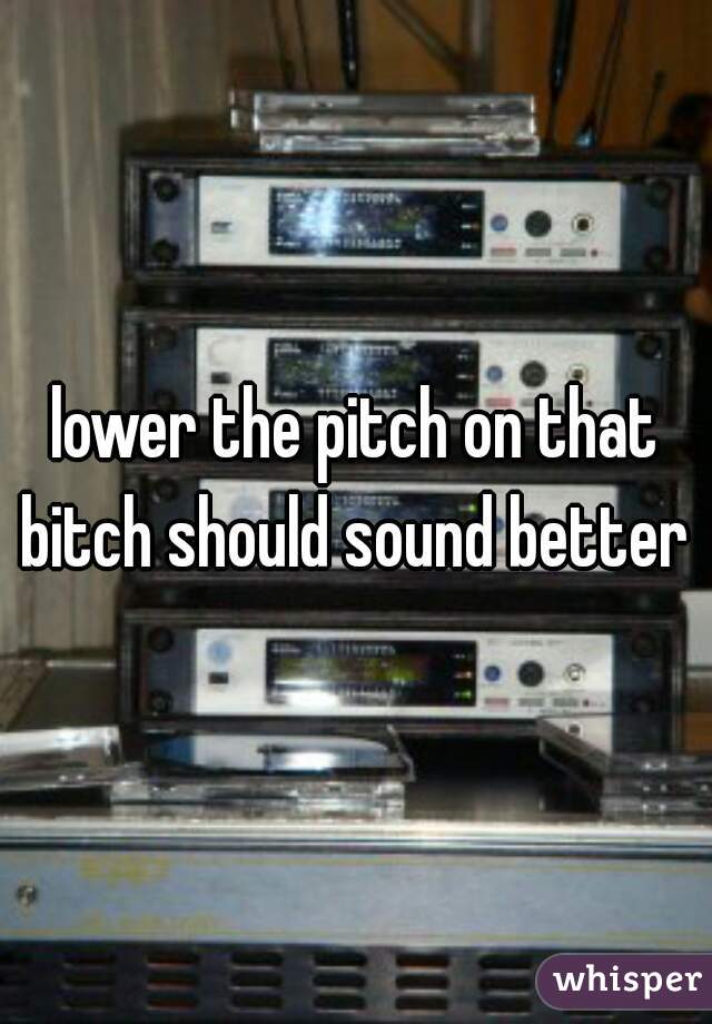 lower the pitch on that bitch should sound better 