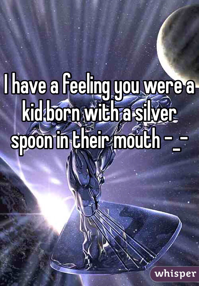 I have a feeling you were a kid born with a silver spoon in their mouth -_-

