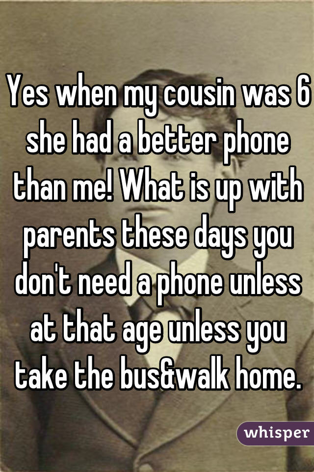 Yes when my cousin was 6 she had a better phone than me! What is up with parents these days you don't need a phone unless at that age unless you take the bus&walk home.