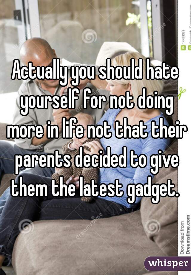 Actually you should hate yourself for not doing more in life not that their parents decided to give them the latest gadget. 