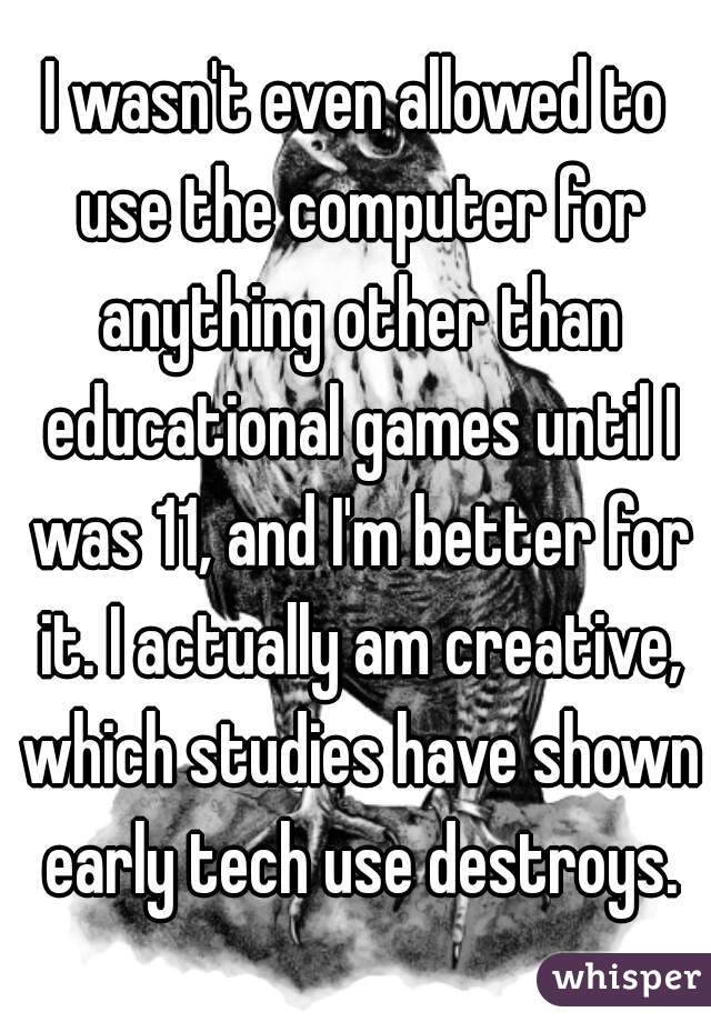 I wasn't even allowed to use the computer for anything other than educational games until I was 11, and I'm better for it. I actually am creative, which studies have shown early tech use destroys.