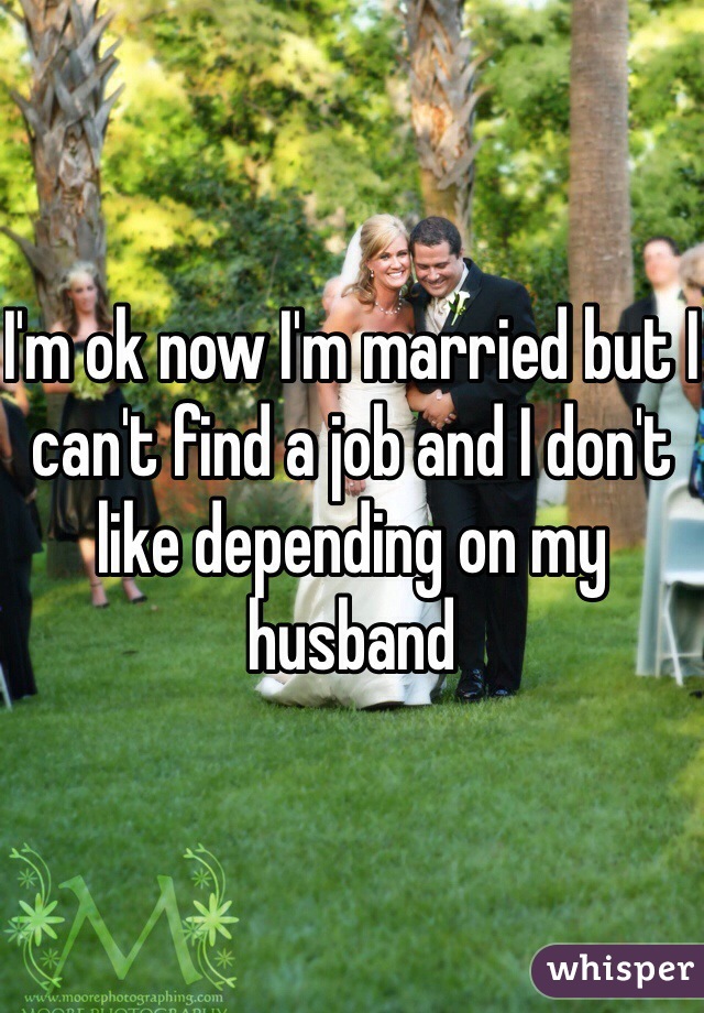 I'm ok now I'm married but I can't find a job and I don't like depending on my husband