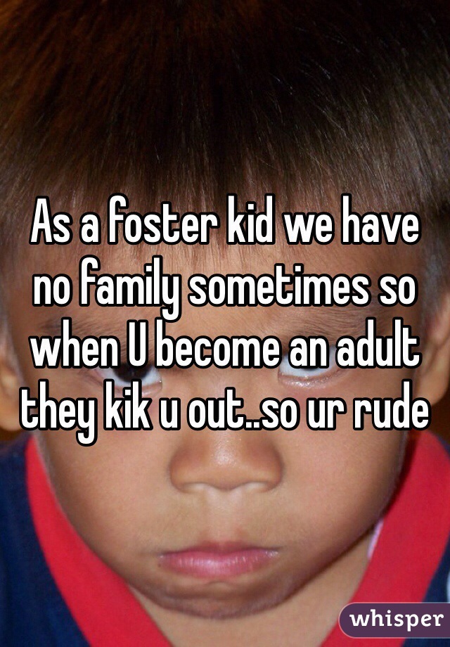 As a foster kid we have no family sometimes so when U become an adult they kik u out..so ur rude