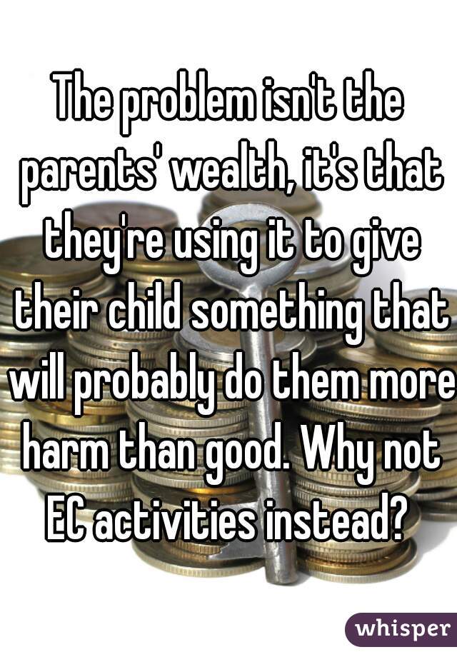 The problem isn't the parents' wealth, it's that they're using it to give their child something that will probably do them more harm than good. Why not EC activities instead? 