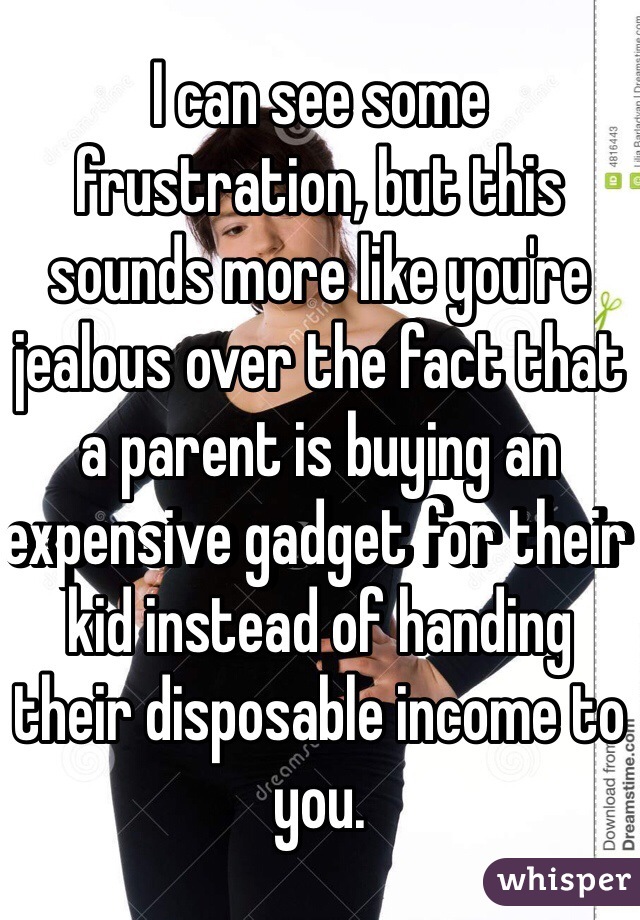 I can see some frustration, but this sounds more like you're jealous over the fact that a parent is buying an expensive gadget for their kid instead of handing their disposable income to you.