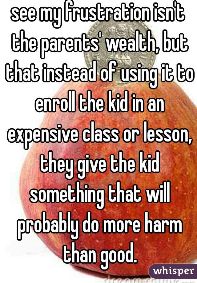 see my frustration isn't the parents' wealth, but that instead of using it to enroll the kid in an expensive class or lesson, they give the kid something that will probably do more harm than good.