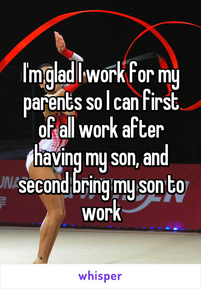 I'm glad I work for my parents so I can first of all work after having my son, and second bring my son to work