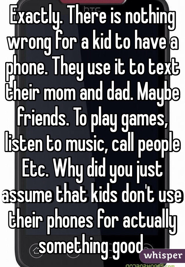 Exactly. There is nothing wrong for a kid to have a phone. They use it to text their mom and dad. Maybe friends. To play games, listen to music, call people Etc. Why did you just assume that kids don't use their phones for actually something good. 