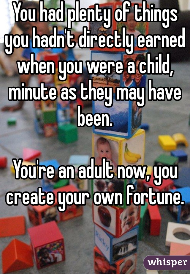 You had plenty of things you hadn't directly earned when you were a child, minute as they may have been. 

You're an adult now, you create your own fortune.