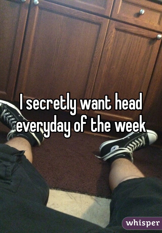 I secretly want head everyday of the week