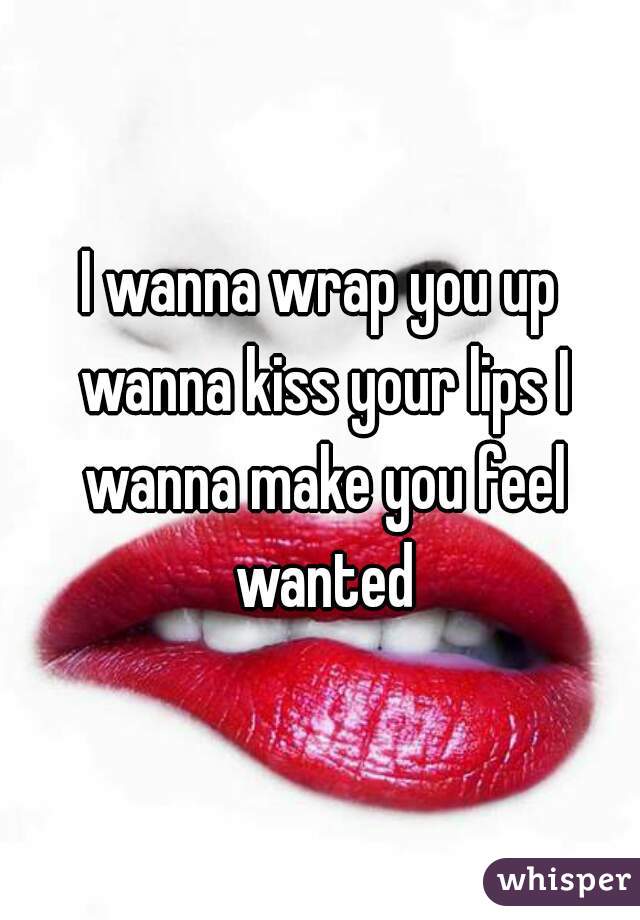 I wanna wrap you up wanna kiss your lips I wanna make you feel wanted