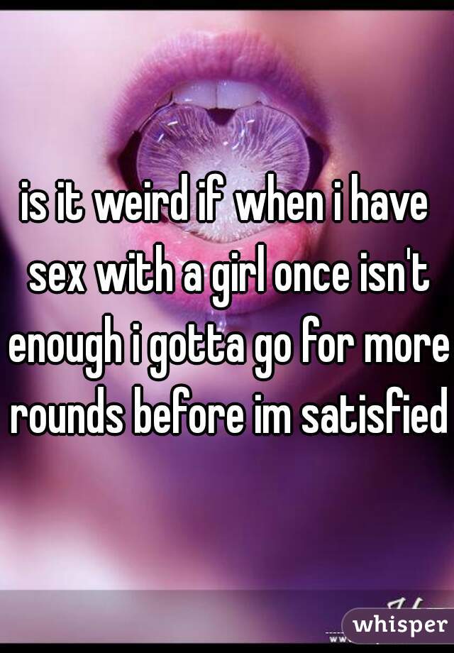 is it weird if when i have sex with a girl once isn't enough i gotta go for more rounds before im satisfied?