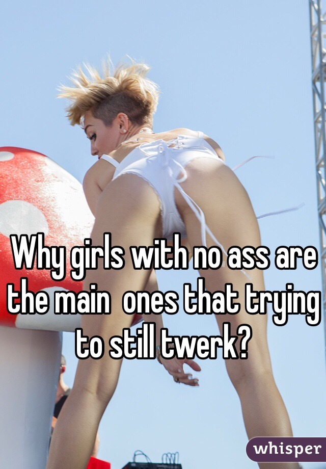 Why girls with no ass are the main  ones that trying to still twerk?