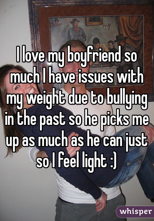 I love my boyfriend so much I have issues with my weight due to bullying in the past so he picks me up as much as he can just so I feel light :)