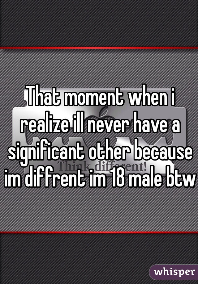 That moment when i realize ill never have a significant other because im diffrent im 18 male btw