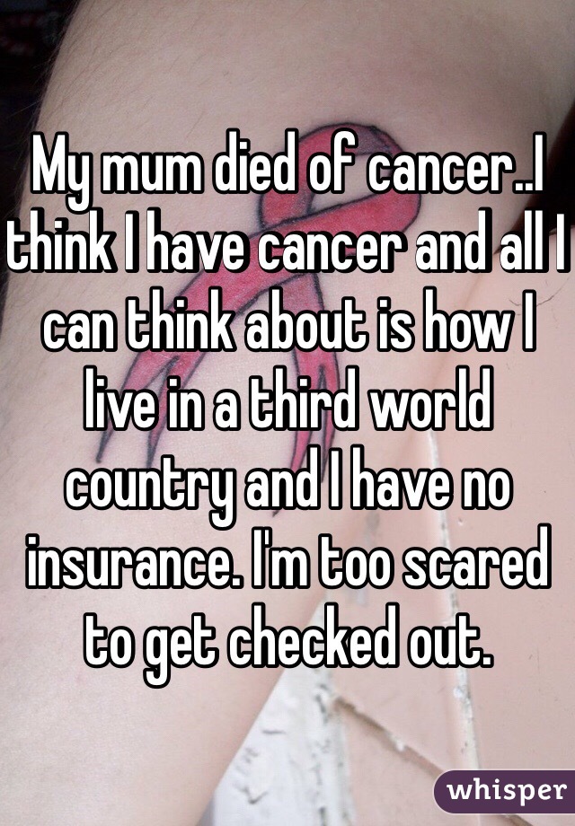 My mum died of cancer..I think I have cancer and all I can think about is how I live in a third world country and I have no insurance. I'm too scared to get checked out.