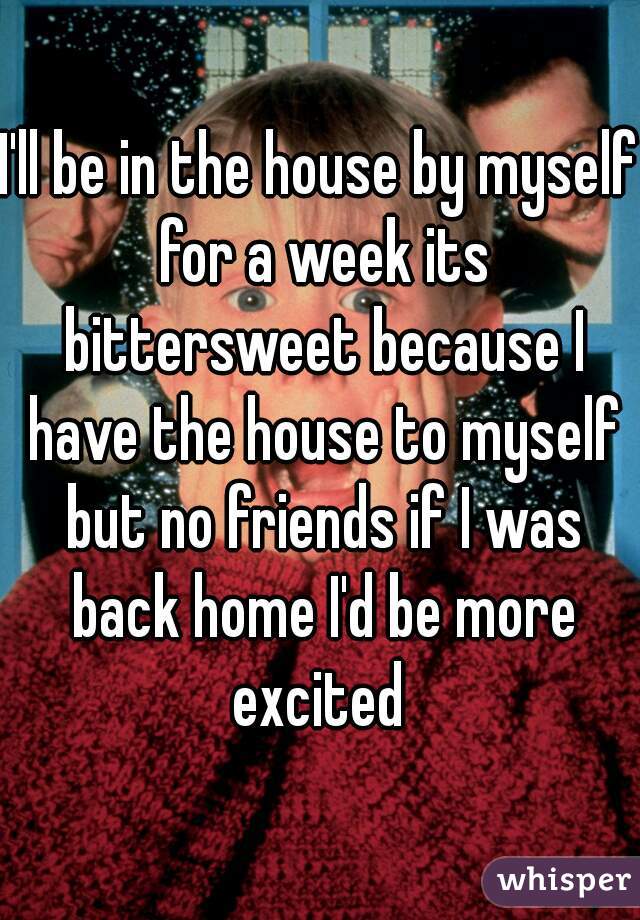 I'll be in the house by myself for a week its bittersweet because I have the house to myself but no friends if I was back home I'd be more excited 