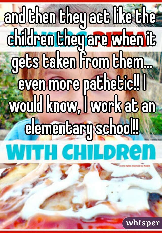 and then they act like the children they are when it gets taken from them... even more pathetic!! I would know, I work at an elementary school!!