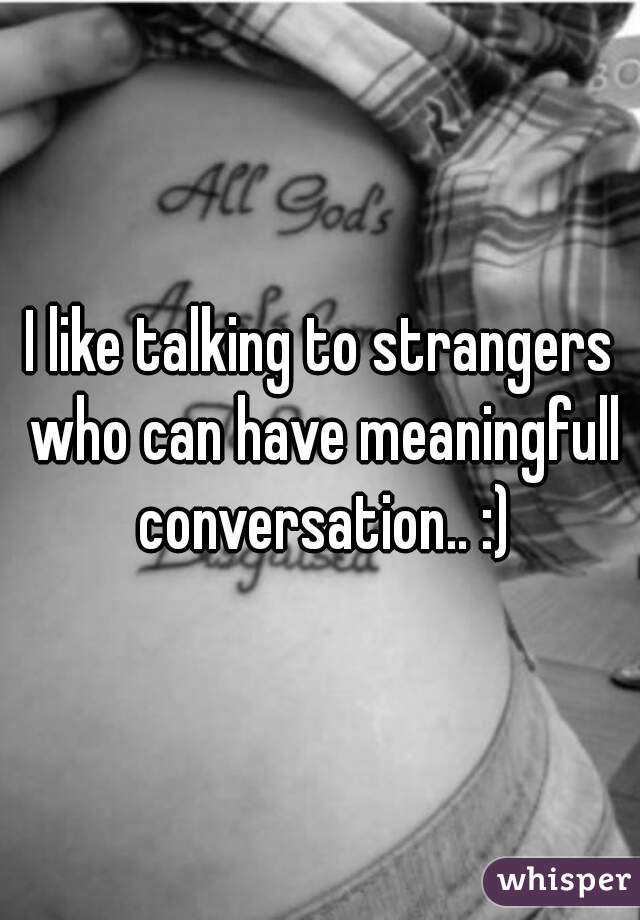 I like talking to strangers who can have meaningfull conversation.. :)