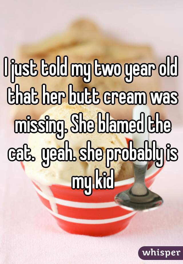 I just told my two year old that her butt cream was missing. She blamed the cat.  yeah. she probably is my kid