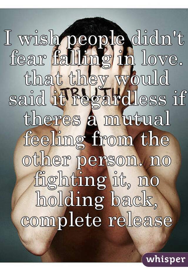 I wish people didn't fear falling in love. that they would said it regardless if theres a mutual feeling from the other person. no fighting it, no holding back, complete release