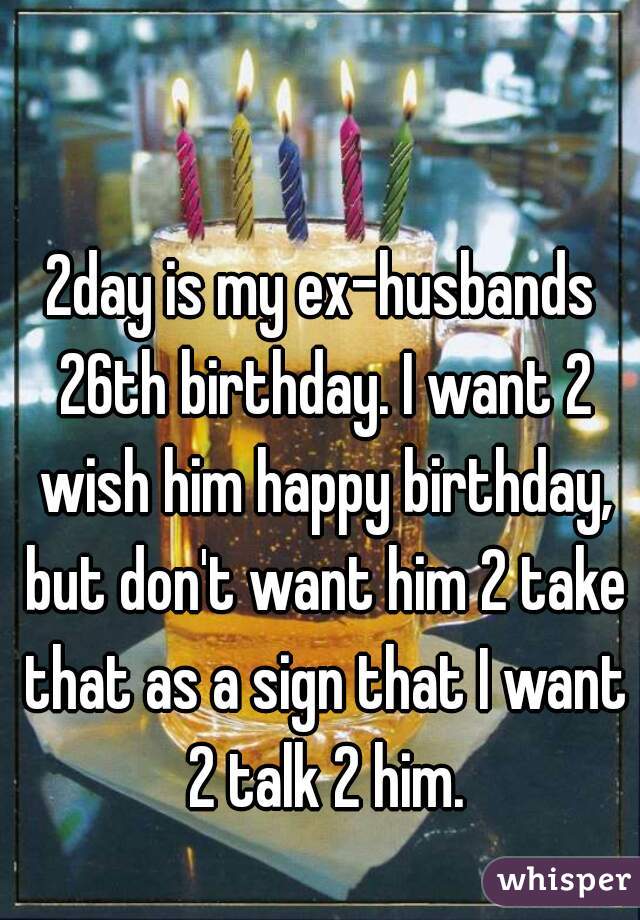 2day is my ex-husbands 26th birthday. I want 2 wish him happy birthday, but don't want him 2 take that as a sign that I want 2 talk 2 him.