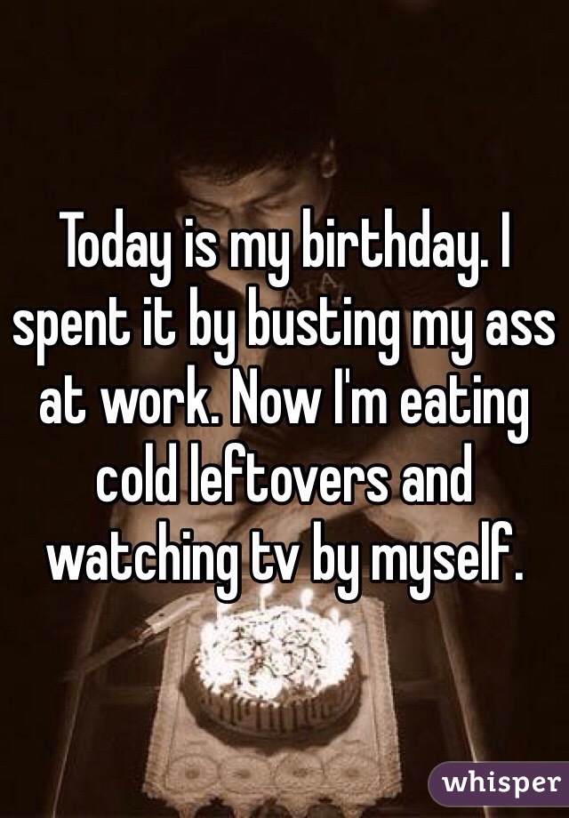 Today is my birthday. I spent it by busting my ass at work. Now I'm eating cold leftovers and watching tv by myself. 