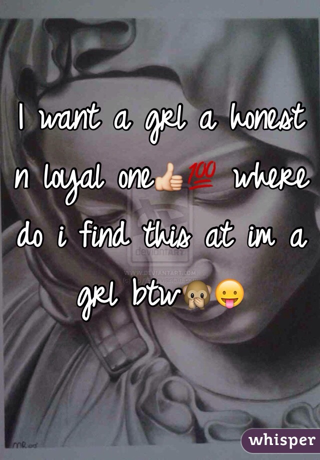 I want a grl a honest n loyal one👍💯 where do i find this at im a grl btw🙊😛