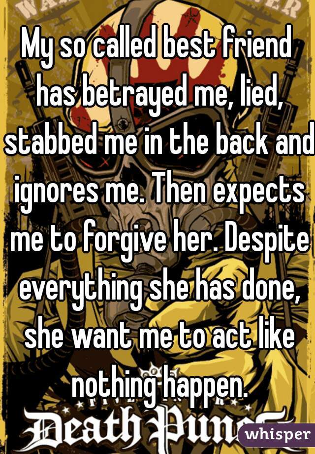 My so called best friend has betrayed me, lied, stabbed me in the back and ignores me. Then expects me to forgive her. Despite everything she has done, she want me to act like nothing happen.