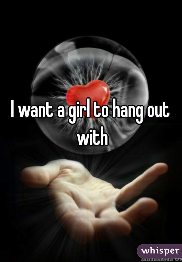 I want a girl to hang out with