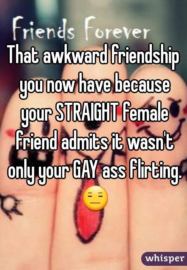 That awkward friendship you now have because your STRAIGHT female friend admits it wasn't only your GAY ass flirting. 😑 