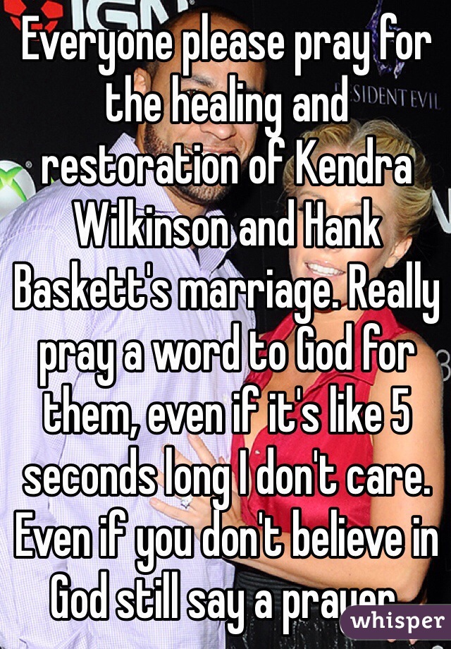 Everyone please pray for the healing and restoration of Kendra Wilkinson and Hank Baskett's marriage. Really pray a word to God for them, even if it's like 5 seconds long I don't care. Even if you don't believe in God still say a prayer.