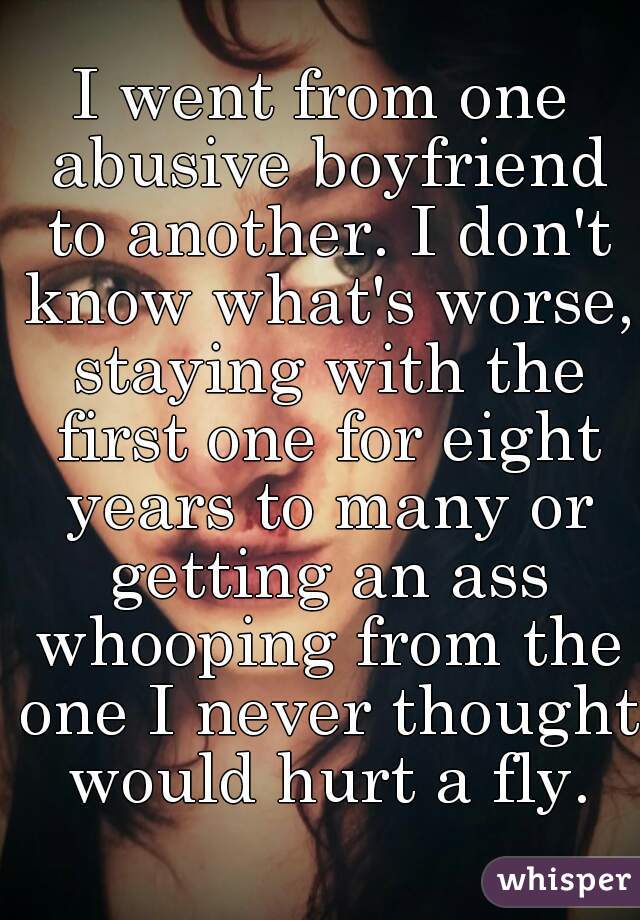 I went from one abusive boyfriend to another. I don't know what's worse, staying with the first one for eight years to many or getting an ass whooping from the one I never thought would hurt a fly.