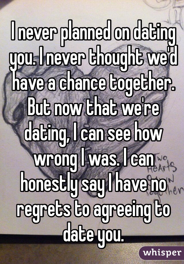 I never planned on dating you. I never thought we'd have a chance together. But now that we're dating, I can see how wrong I was. I can honestly say I have no regrets to agreeing to date you.