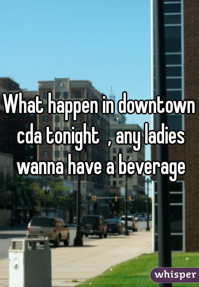 What happen in downtown cda tonight  , any ladies wanna have a beverage